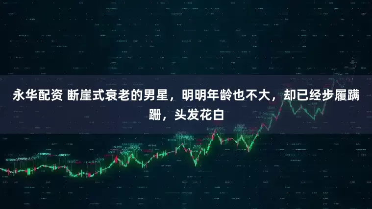 永华配资 断崖式衰老的男星，明明年龄也不大，却已经步履蹒跚，头发花白