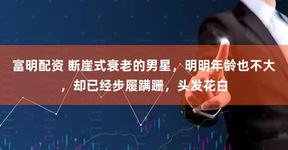 富明配资 断崖式衰老的男星，明明年龄也不大，却已经步履蹒跚，头发花白