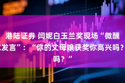 港陆证券 闫妮白玉兰奖现场“微醺式发言”：“你的丈母娘获奖你高兴吗？”