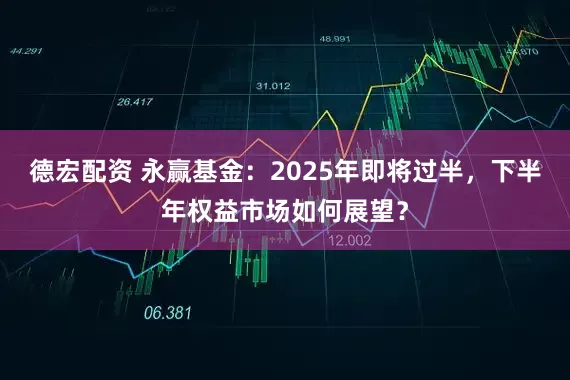 德宏配资 永赢基金：2025年即将过半，下半年权益市场如何展望？