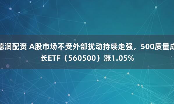 德润配资 A股市场不受外部扰动持续走强，500质量成长ETF（560500）涨1.05%