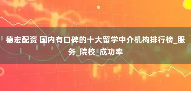 德宏配资 国内有口碑的十大留学中介机构排行榜_服务_院校_成功率