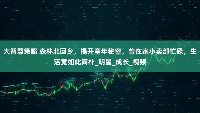 大智慧策略 森林北回乡，揭开童年秘密，曾在家小卖部忙碌，生活竟如此简朴_明星_成长_视频