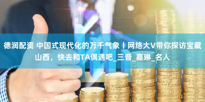德润配资 中国式现代化的万千气象丨网络大V带你探访宝藏山西，快去和TA偶遇吧_三晋_嘉琳_名人