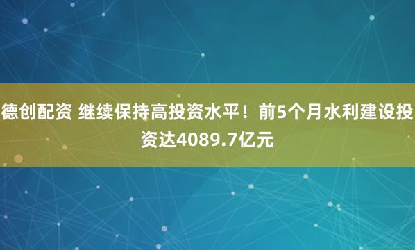德创配资 继续保持高投资水平！前5个月水利建设投资达4089.7亿元