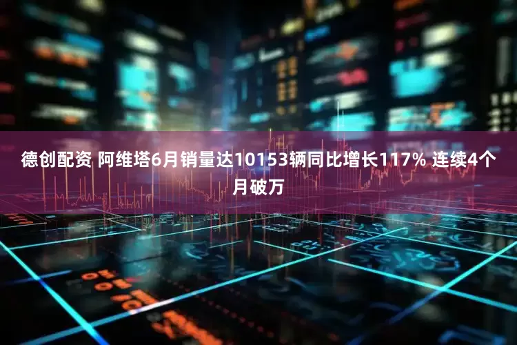 德创配资 阿维塔6月销量达10153辆同比增长117% 连续4个月破万