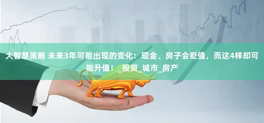 大智慧策略 未来3年可能出现的变化：现金、房子会贬值，而这4样却可能升值！_投资_城市_房产