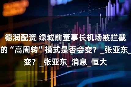 德润配资 绿城前董事长机场被拦截？持续7年的“高周转”模式是否会变？_张亚东_消息_恒大