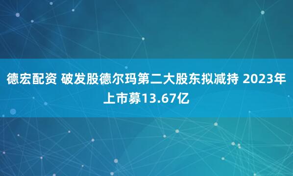 德宏配资 破发股德尔玛第二大股东拟减持 2023年上市募13.67亿