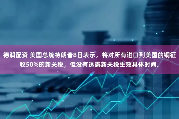 德润配资 美国总统特朗普8日表示，将对所有进口到美国的铜征收50%的新关税，但没有透露新关税生效具体时间。