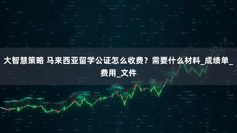 大智慧策略 马来西亚留学公证怎么收费？需要什么材料_成绩单_费用_文件