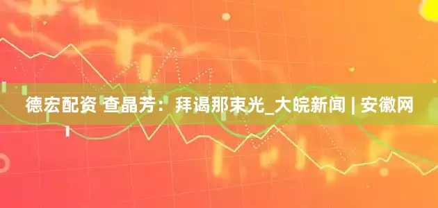 德宏配资 查晶芳：拜谒那束光_大皖新闻 | 安徽网