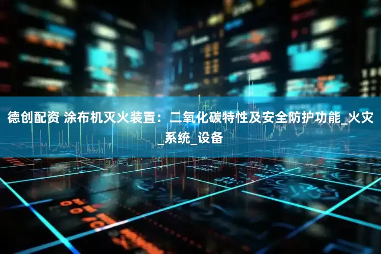 德创配资 涂布机灭火装置：二氧化碳特性及安全防护功能_火灾_系统_设备