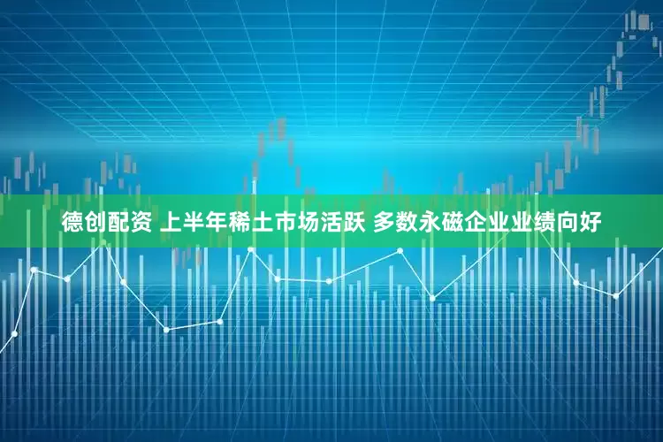 德创配资 上半年稀土市场活跃 多数永磁企业业绩向好