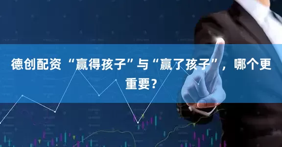 德创配资 “赢得孩子”与“赢了孩子”，哪个更重要？