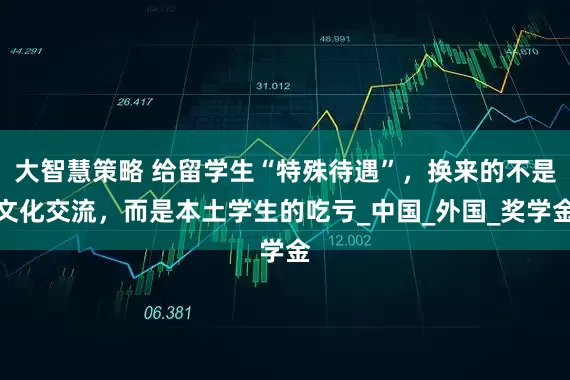 大智慧策略 给留学生“特殊待遇”，换来的不是文化交流，而是本土学生的吃亏_中国_外国_奖学金