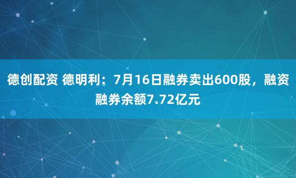 德创配资 德明利：7月16日融券卖出600股，融资融券余额7.72亿元