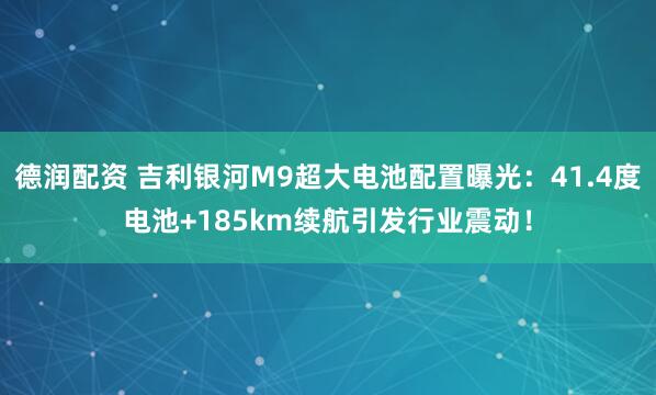德润配资 吉利银河M9超大电池配置曝光：41.4度电池+185km续航引发行业震动！
