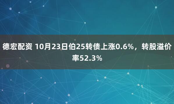 德宏配资 10月23日伯25转债上涨0.6%，转股溢价率52.3%