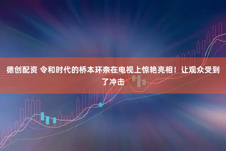 德创配资 令和时代的桥本环奈在电视上惊艳亮相！让观众受到了冲击