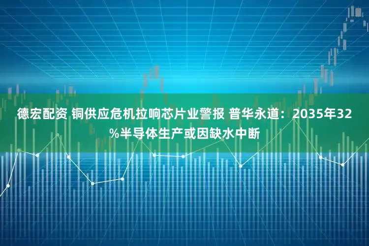 德宏配资 铜供应危机拉响芯片业警报 普华永道：2035年32%半导体生产或因缺水中断