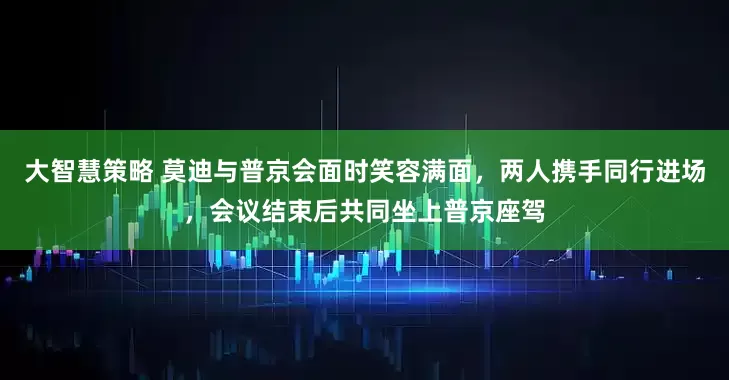 大智慧策略 莫迪与普京会面时笑容满面，两人携手同行进场，会议结束后共同坐上普京座驾