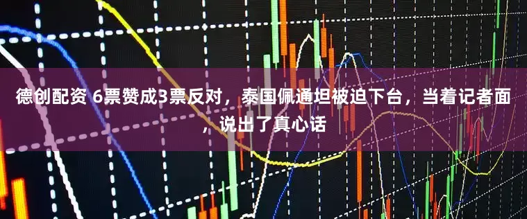 德创配资 6票赞成3票反对，泰国佩通坦被迫下台，当着记者面，说出了真心话