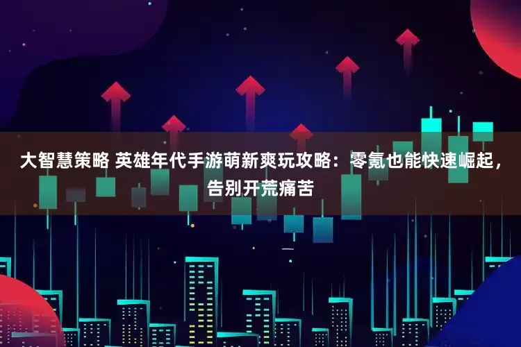 大智慧策略 英雄年代手游萌新爽玩攻略：零氪也能快速崛起，告别开荒痛苦