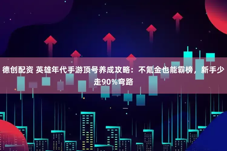 德创配资 英雄年代手游顶号养成攻略：不氪金也能霸榜，新手少走90%弯路