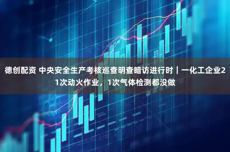 德创配资 中央安全生产考核巡查明查暗访进行时|一化工企业21次动火作业,1次气体检测都没做